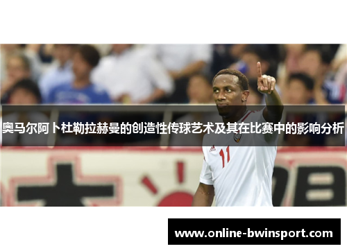 奥马尔阿卜杜勒拉赫曼的创造性传球艺术及其在比赛中的影响分析
