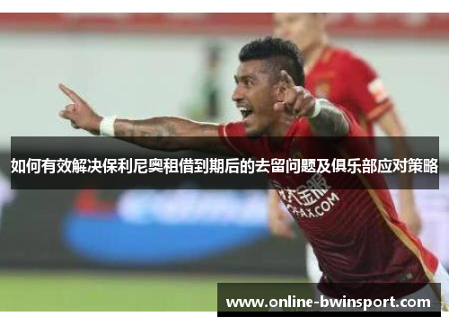 如何有效解决保利尼奥租借到期后的去留问题及俱乐部应对策略