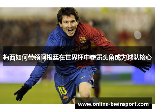 梅西如何带领阿根廷在世界杯中崭露头角成为球队核心