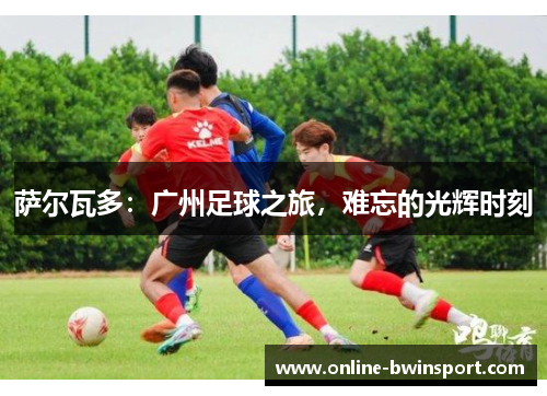 萨尔瓦多：广州足球之旅，难忘的光辉时刻
