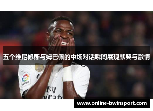 五个维尼修斯与姆巴佩的中场对话瞬间展现默契与激情