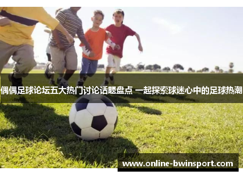 偶偶足球论坛五大热门讨论话题盘点 一起探索球迷心中的足球热潮