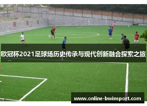 欧冠杯2021足球场历史传承与现代创新融合探索之旅